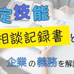 特定技能の相談記録書とは?企業の義務を解説
